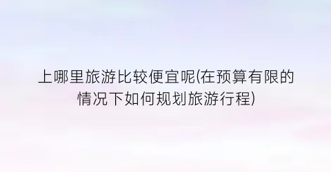 上哪里旅游比较便宜呢(在预算有限的情况下如何规划旅游行程)