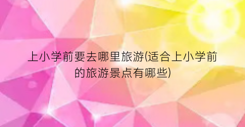 上小学前要去哪里旅游(适合上小学前的旅游景点有哪些)