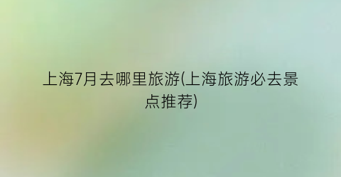 上海7月去哪里旅游(上海旅游必去景点推荐)