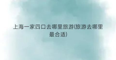 上海一家四口去哪里旅游(旅游去哪里最合适)