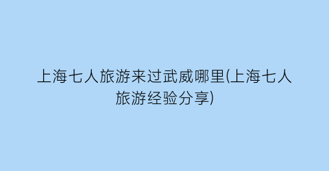 上海七人旅游来过武威哪里(上海七人旅游经验分享)