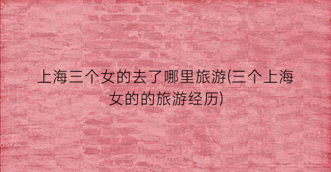 上海三个女的去了哪里旅游(三个上海女的的旅游经历)