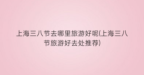 上海三八节去哪里旅游好呢(上海三八节旅游好去处推荐)