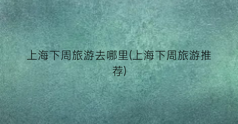 上海下周旅游去哪里(上海下周旅游推荐)