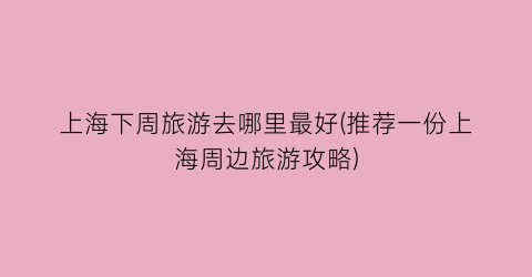 上海下周旅游去哪里最好(推荐一份上海周边旅游攻略)