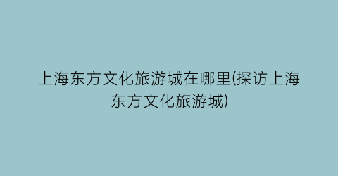 上海东方文化旅游城在哪里(探访上海东方文化旅游城)