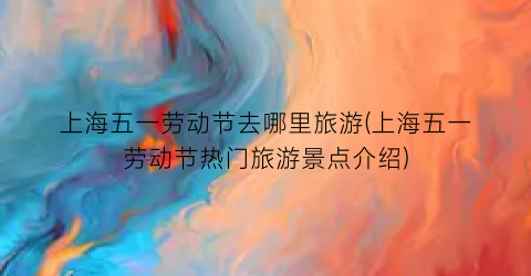 上海五一劳动节去哪里旅游(上海五一劳动节热门旅游景点介绍)