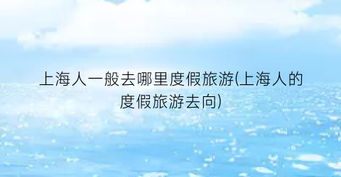 上海人一般去哪里度假旅游(上海人的度假旅游去向)