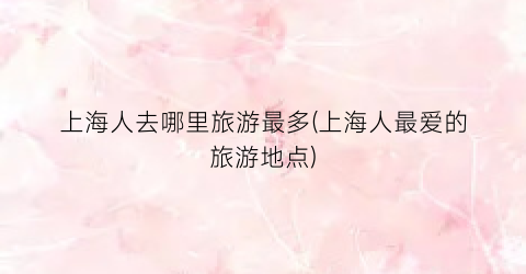 上海人去哪里旅游最多(上海人最爱的旅游地点)