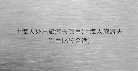 上海人外出旅游去哪里(上海人旅游去哪里比较合适)