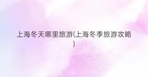 上海冬天哪里旅游(上海冬季旅游攻略)