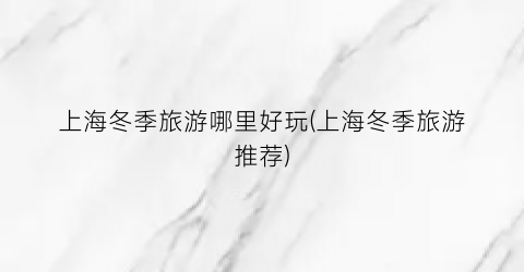 上海冬季旅游哪里好玩(上海冬季旅游推荐)