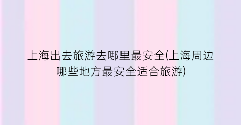 上海出去旅游去哪里最安全(上海周边哪些地方最安全适合旅游)