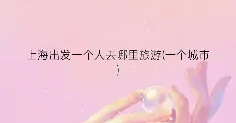 上海出发一个人去哪里旅游(一个城市)