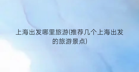 上海出发哪里旅游(推荐几个上海出发的旅游景点)