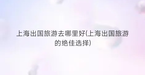 上海出国旅游去哪里好(上海出国旅游的绝佳选择)