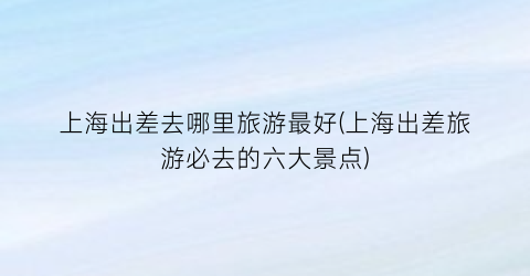 上海出差去哪里旅游最好(上海出差旅游必去的六大景点)