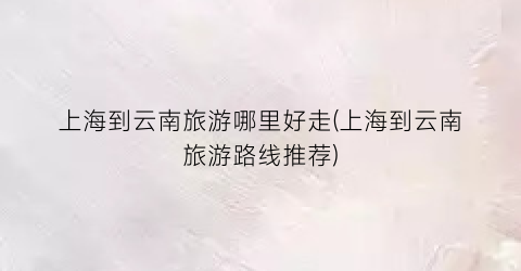 上海到云南旅游哪里好走(上海到云南旅游路线推荐)
