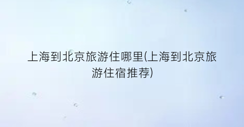 上海到北京旅游住哪里(上海到北京旅游住宿推荐)