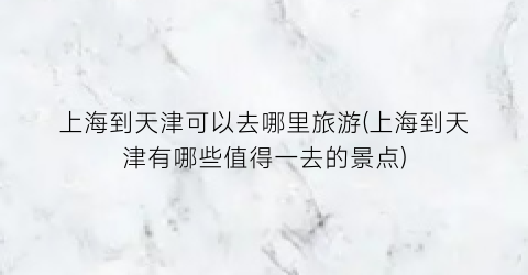 上海到天津可以去哪里旅游(上海到天津有哪些值得一去的景点)