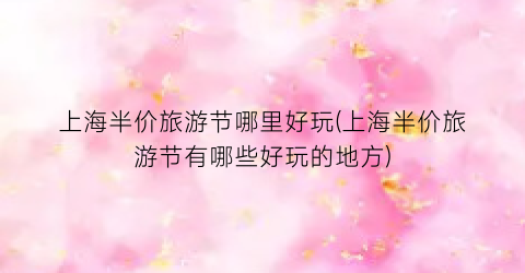 上海半价旅游节哪里好玩(上海半价旅游节有哪些好玩的地方)