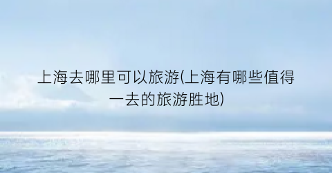 上海去哪里可以旅游(上海有哪些值得一去的旅游胜地)
