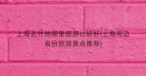 上海去外地哪里旅游比较好(上海周边省份旅游景点推荐)