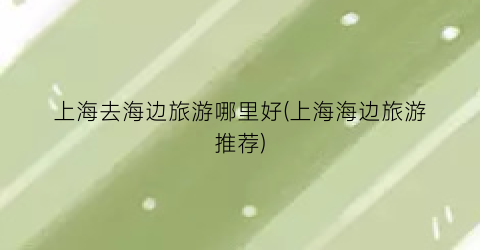 上海去海边旅游哪里好(上海海边旅游推荐)
