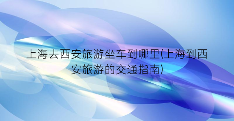 上海去西安旅游坐车到哪里(上海到西安旅游的交通指南)