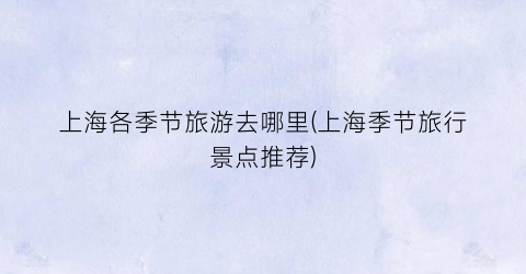 上海各季节旅游去哪里(上海季节旅行景点推荐)