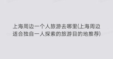 上海周边一个人旅游去哪里(上海周边适合独自一人探索的旅游目的地推荐)