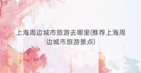 上海周边城市旅游去哪里(推荐上海周边城市旅游景点)