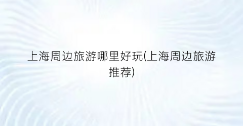 上海周边旅游哪里好玩(上海周边旅游推荐)