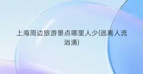 上海周边旅游景点哪里人少(逃离人流汹涌)
