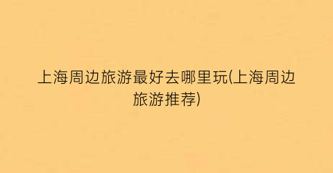 上海周边旅游最好去哪里玩(上海周边旅游推荐)