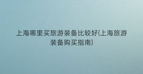 上海哪里买旅游装备比较好(上海旅游装备购买指南)