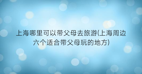 上海哪里可以带父母去旅游(上海周边六个适合带父母玩的地方)