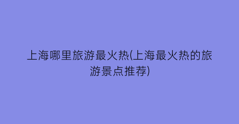 上海哪里旅游最火热(上海最火热的旅游景点推荐)