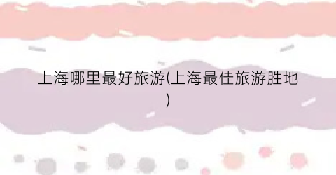 上海哪里最好旅游(上海最佳旅游胜地)