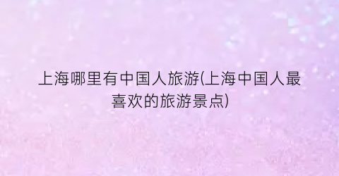 上海哪里有中国人旅游(上海中国人最喜欢的旅游景点)