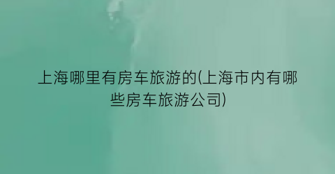 上海哪里有房车旅游的(上海市内有哪些房车旅游公司)