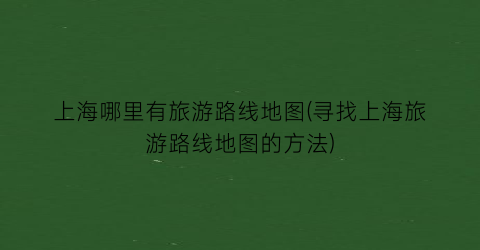上海哪里有旅游路线地图(寻找上海旅游路线地图的方法)