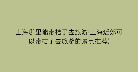 上海哪里能带桔子去旅游(上海近郊可以带桔子去旅游的景点推荐)