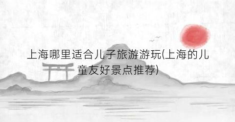 上海哪里适合儿子旅游游玩(上海的儿童友好景点推荐)