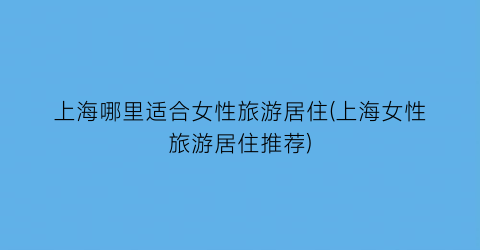 上海哪里适合女性旅游居住(上海女性旅游居住推荐)