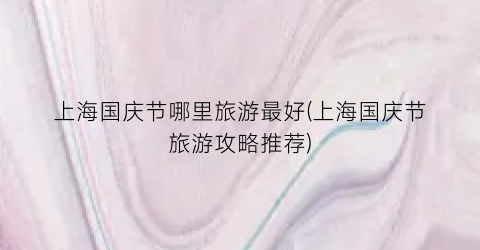 上海国庆节哪里旅游最好(上海国庆节旅游攻略推荐)
