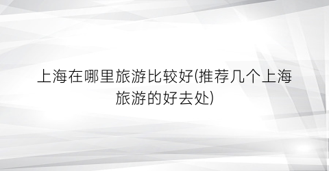 上海在哪里旅游比较好(推荐几个上海旅游的好去处)