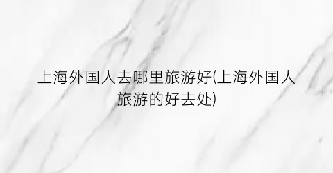 上海外国人去哪里旅游好(上海外国人旅游的好去处)