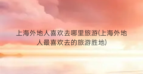 上海外地人喜欢去哪里旅游(上海外地人最喜欢去的旅游胜地)