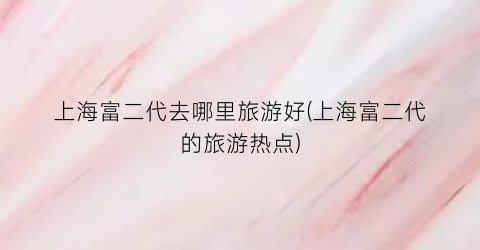 上海富二代去哪里旅游好(上海富二代的旅游热点)